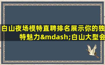 白山夜场模特直聘排名展示你的独特魅力—白山大型会所招聘高端场所人少上班稳定